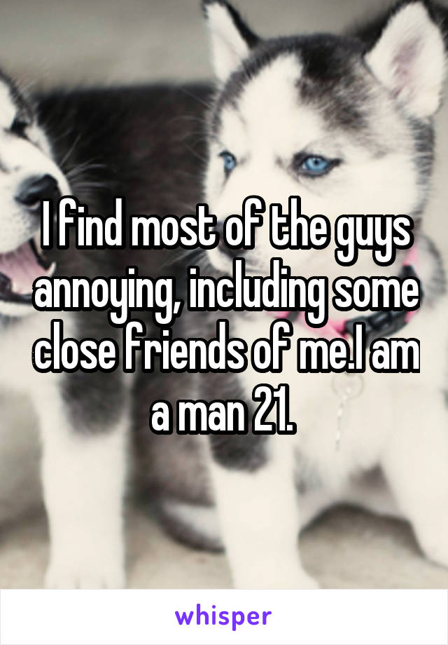 I find most of the guys annoying, including some close friends of me.I am a man 21. 