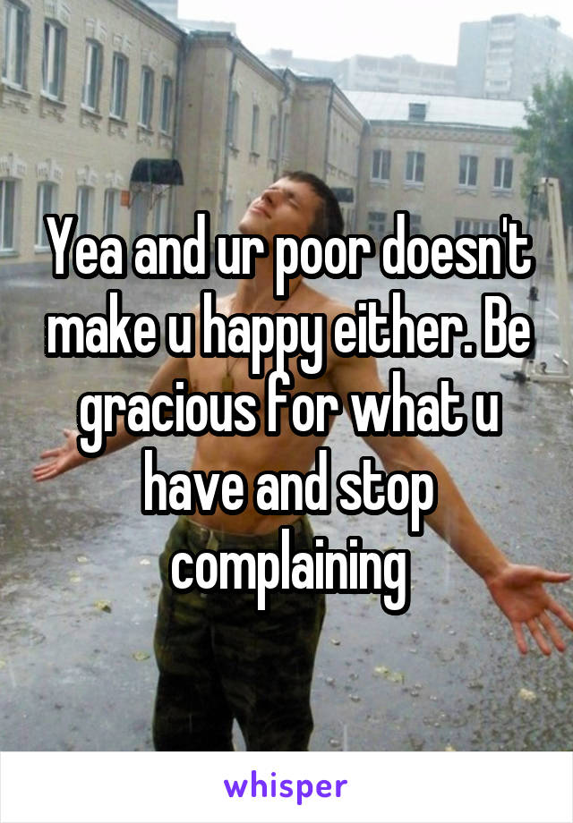 Yea and ur poor doesn't make u happy either. Be gracious for what u have and stop complaining