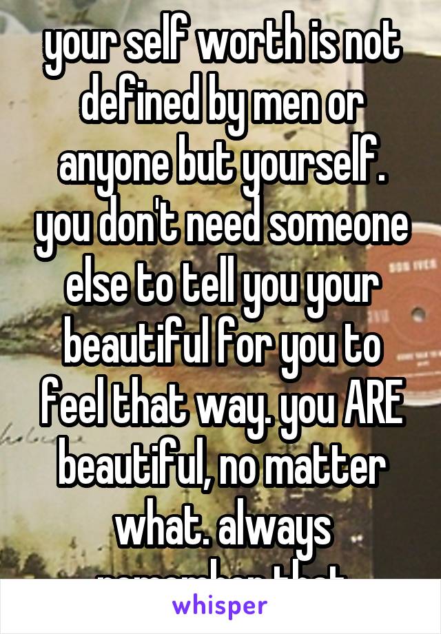 your self worth is not defined by men or anyone but yourself. you don't need someone else to tell you your beautiful for you to feel that way. you ARE beautiful, no matter what. always remember that