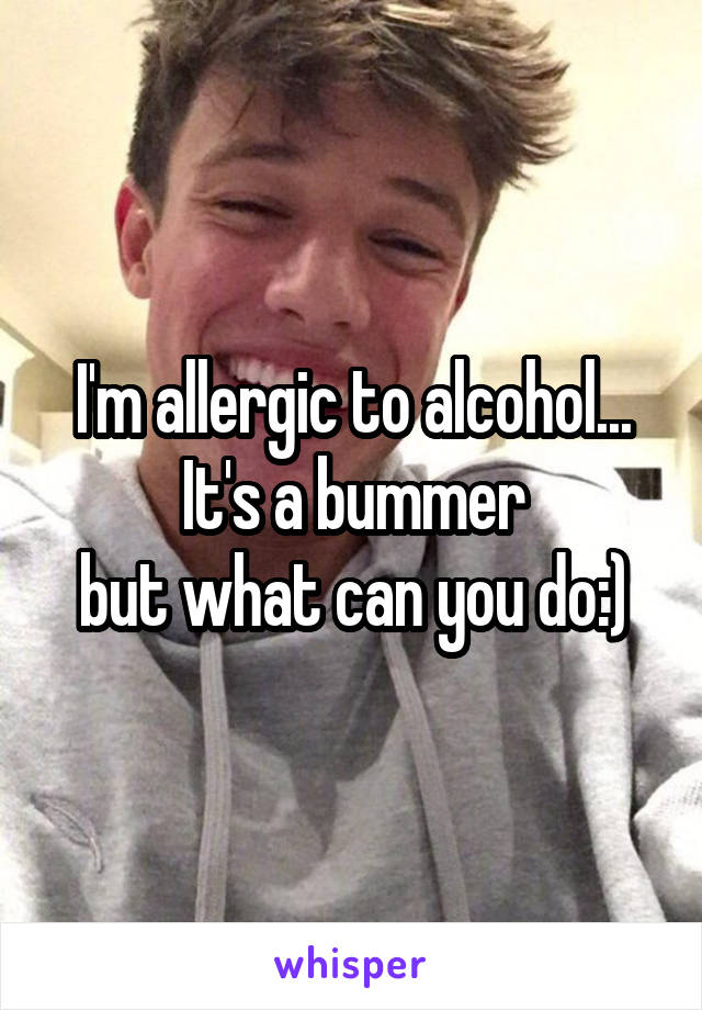 I'm allergic to alcohol... It's a bummer
but what can you do:)