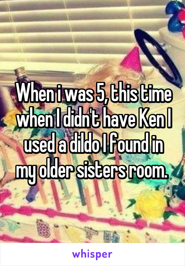 When i was 5, this time when I didn't have Ken I used a dildo I found in my older sisters room. 