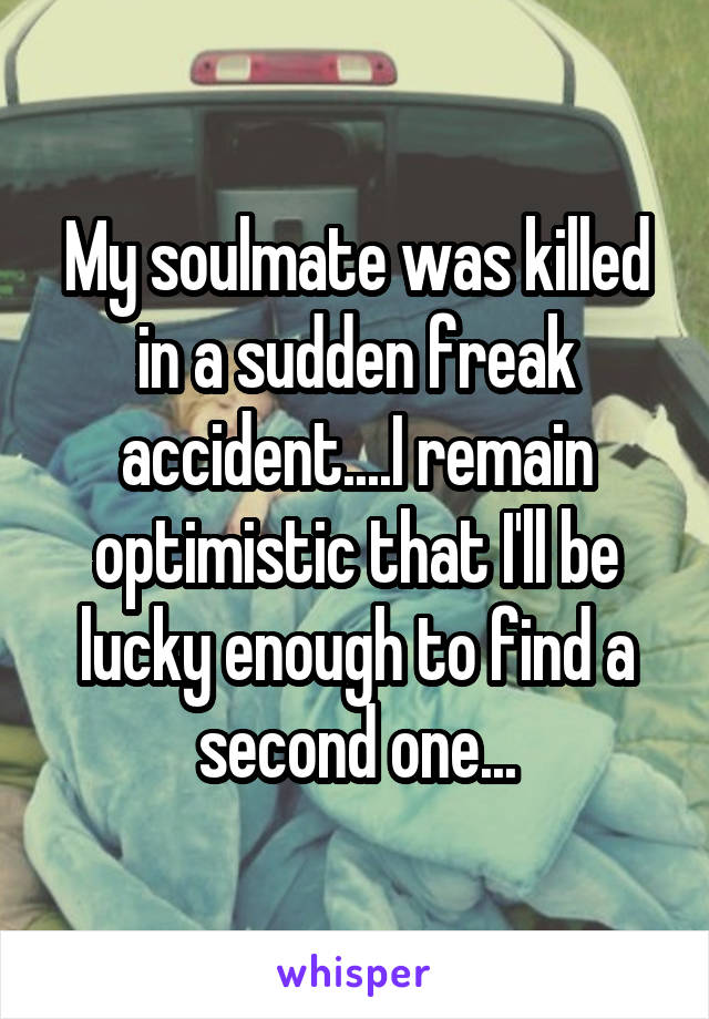 My soulmate was killed in a sudden freak accident....I remain optimistic that I'll be lucky enough to find a second one...