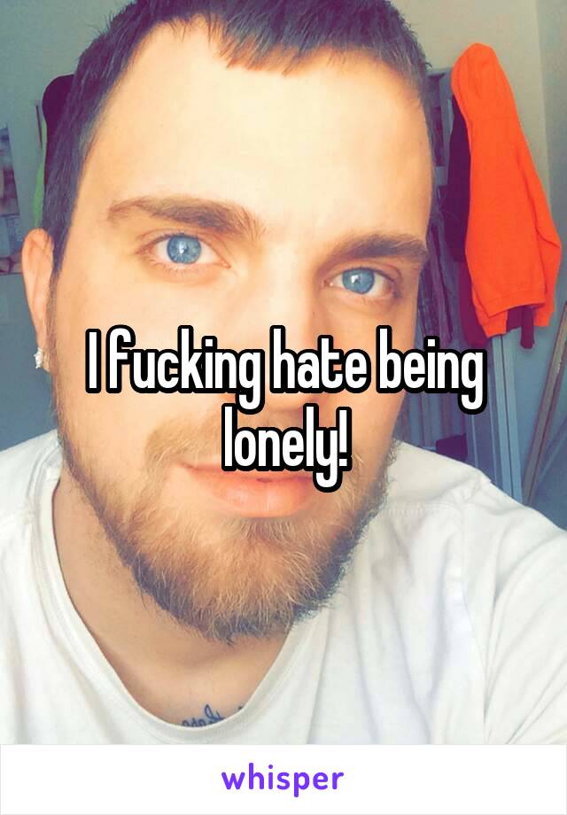 I fucking hate being lonely!