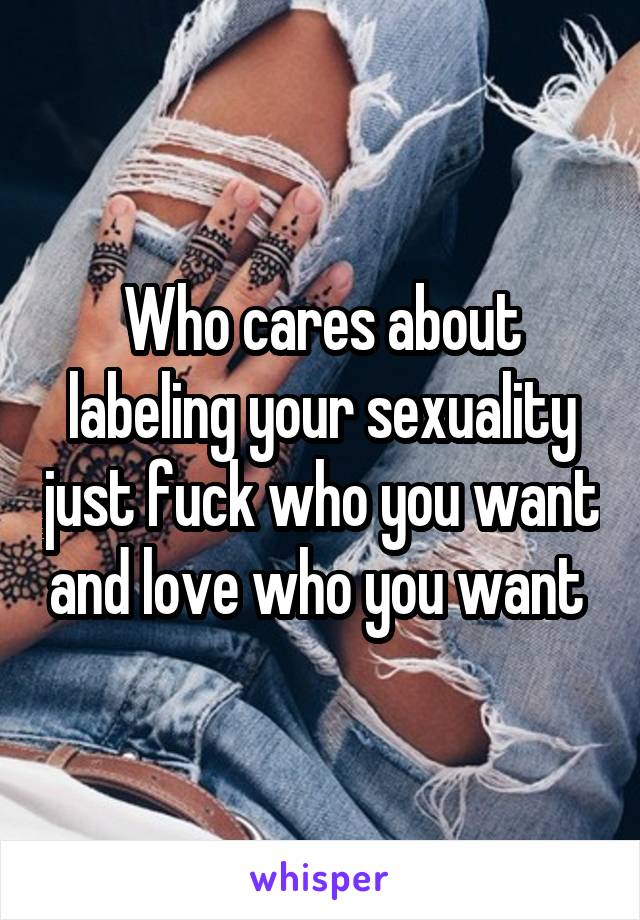 Who cares about labeling your sexuality just fuck who you want and love who you want 