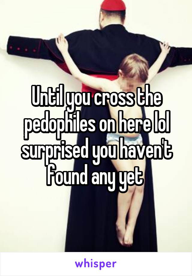 Until you cross the pedophiles on here lol surprised you haven't found any yet 