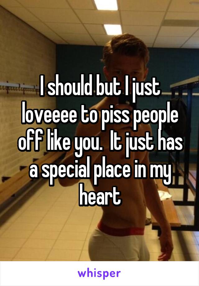 I should but I just loveeee to piss people off like you.  It just has a special place in my heart