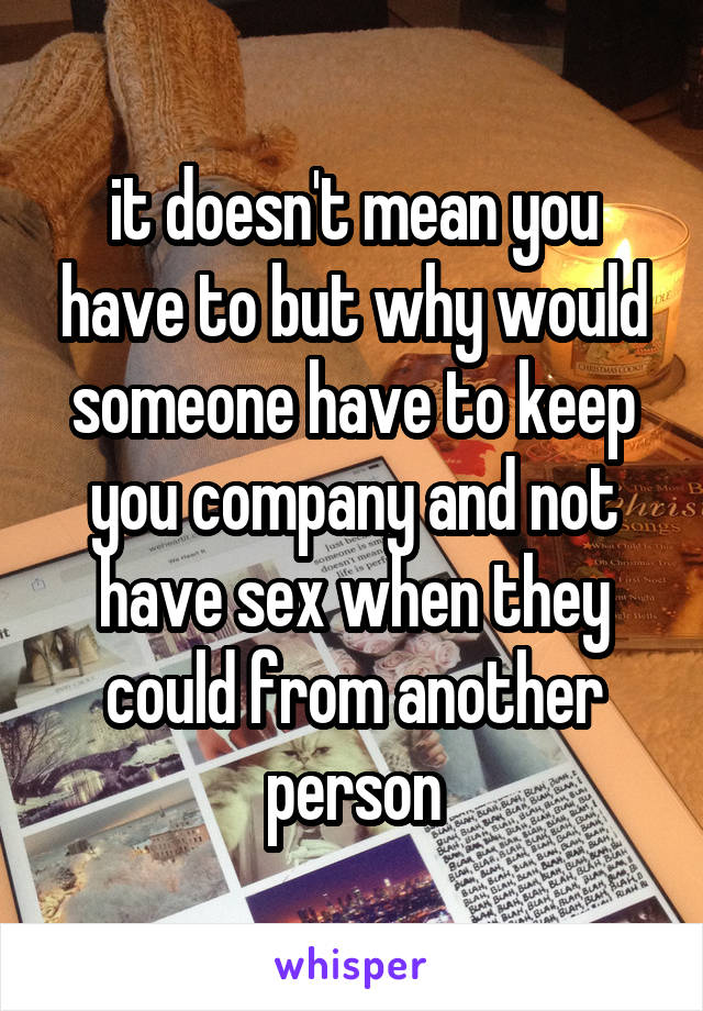 it doesn't mean you have to but why would someone have to keep you company and not have sex when they could from another person