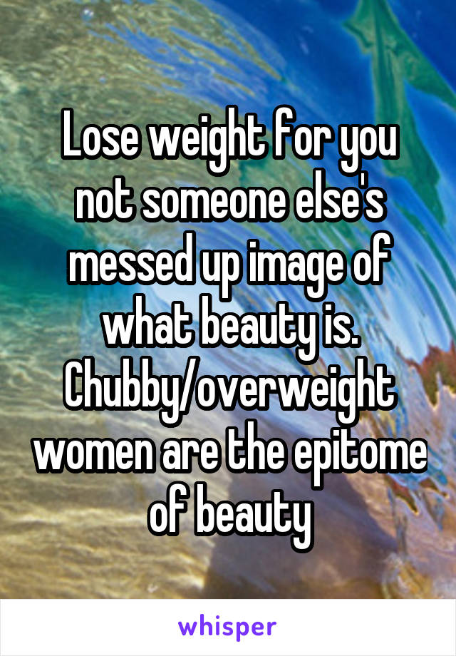 Lose weight for you not someone else's messed up image of what beauty is. Chubby/overweight women are the epitome of beauty