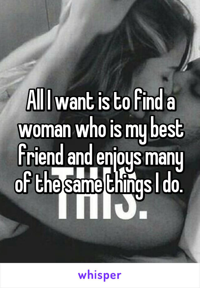 All I want is to find a woman who is my best friend and enjoys many of the same things I do. 