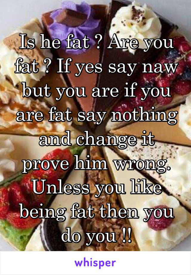 Is he fat ? Are you fat ? If yes say naw but you are if you are fat say nothing and change it prove him wrong. Unless you like being fat then you do you !!