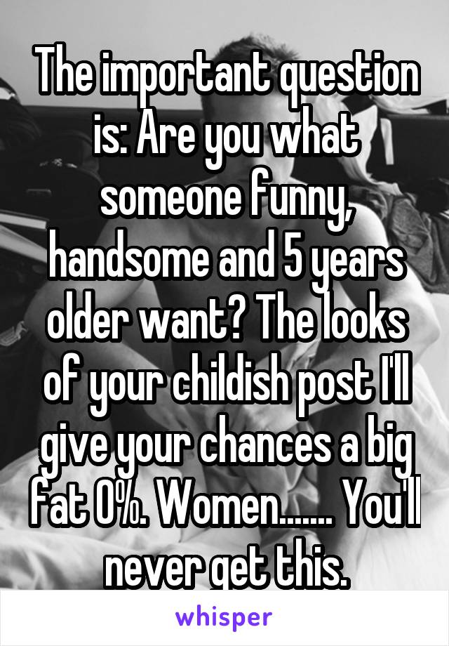 The important question is: Are you what someone funny, handsome and 5 years older want? The looks of your childish post I'll give your chances a big fat 0%. Women....... You'll never get this.