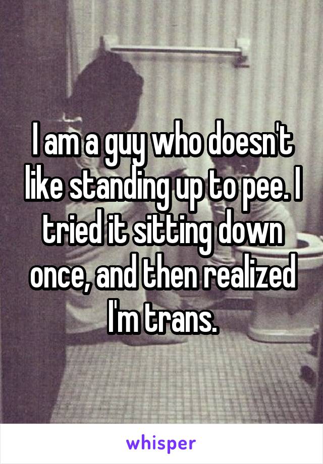 I am a guy who doesn't like standing up to pee. I tried it sitting down once, and then realized I'm trans.