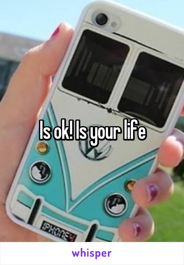 Is ok! Is your life