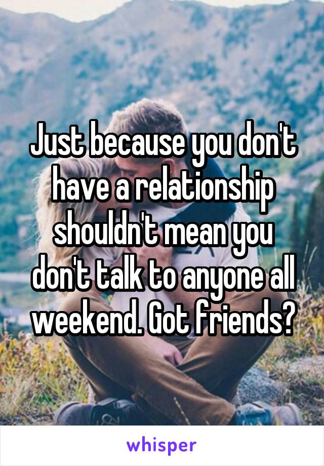 Just because you don't have a relationship shouldn't mean you don't talk to anyone all weekend. Got friends?