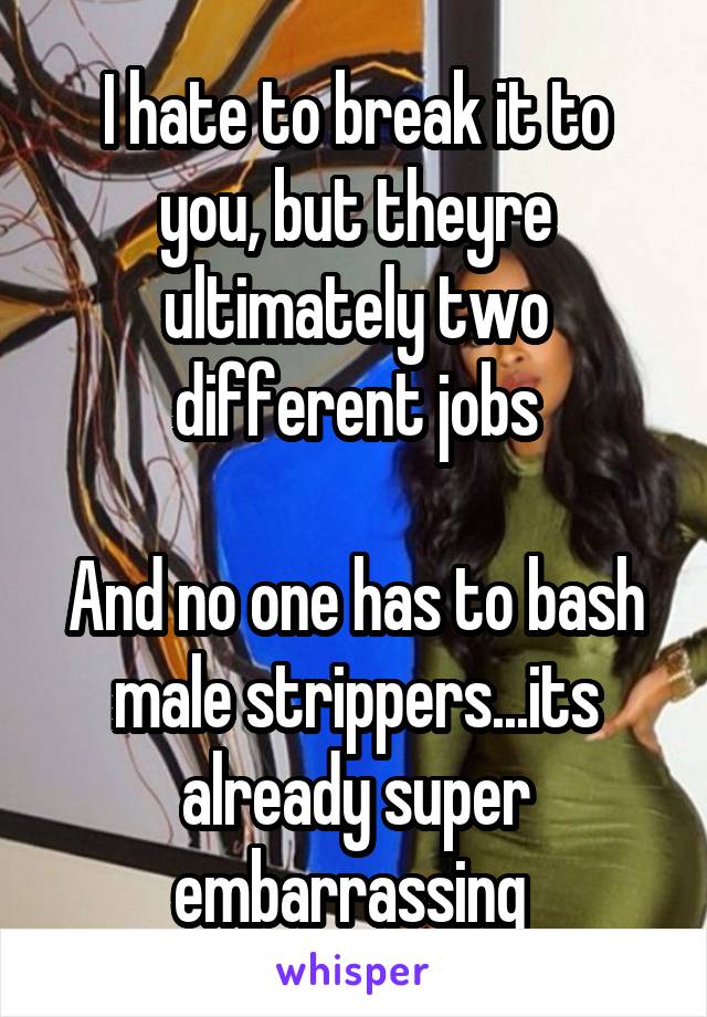 I hate to break it to you, but theyre ultimately two different jobs

And no one has to bash male strippers...its already super embarrassing 