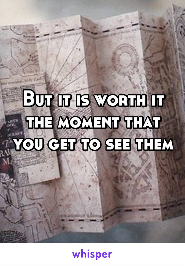 But it is worth it the moment that you get to see them 