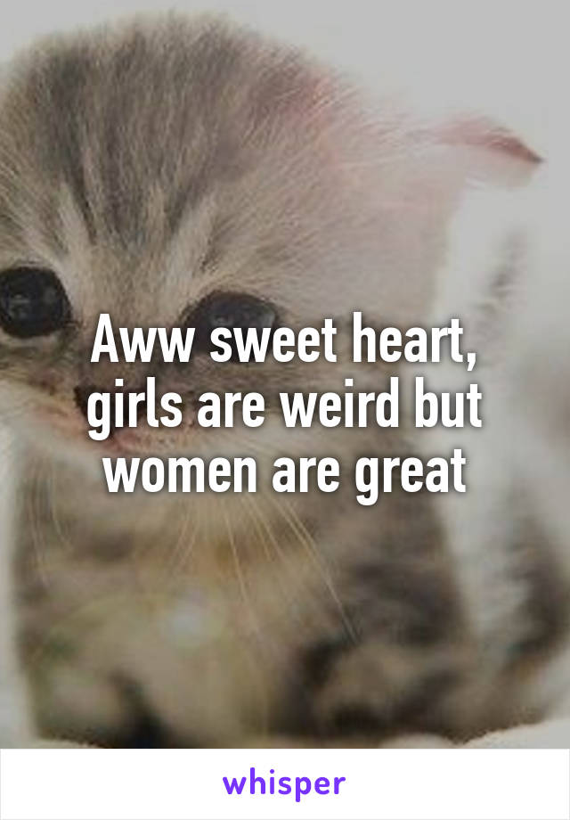 Aww sweet heart, girls are weird but women are great