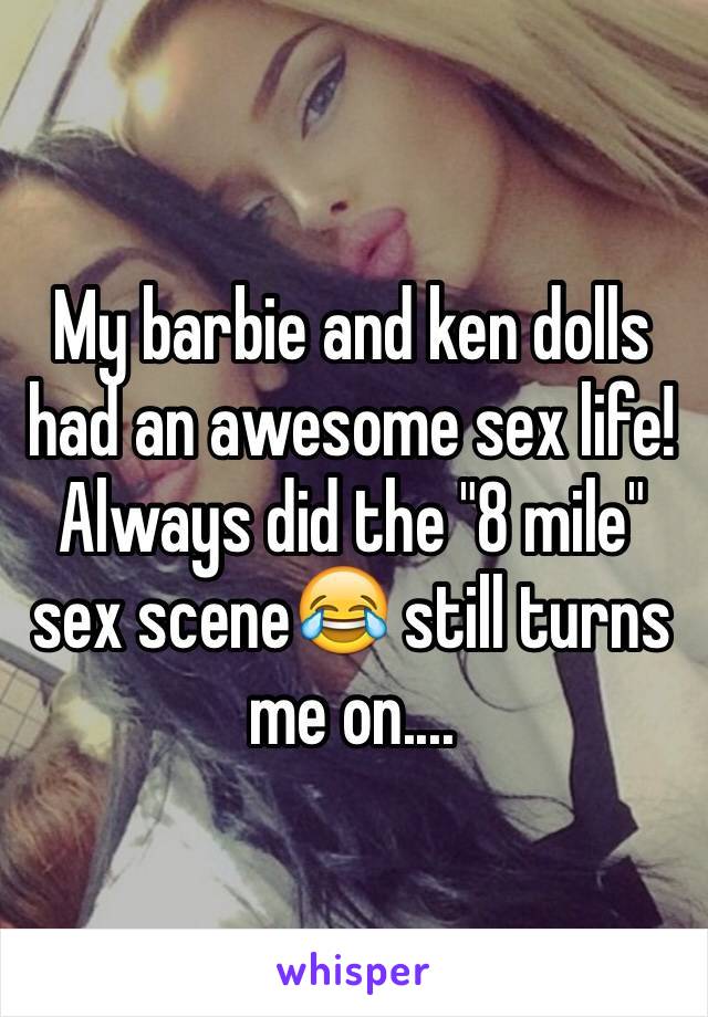 My barbie and ken dolls had an awesome sex life! Always did the "8 mile" sex scene😂 still turns me on....