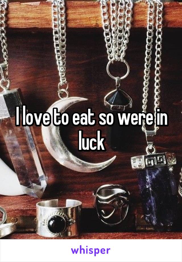 I love to eat so were in luck