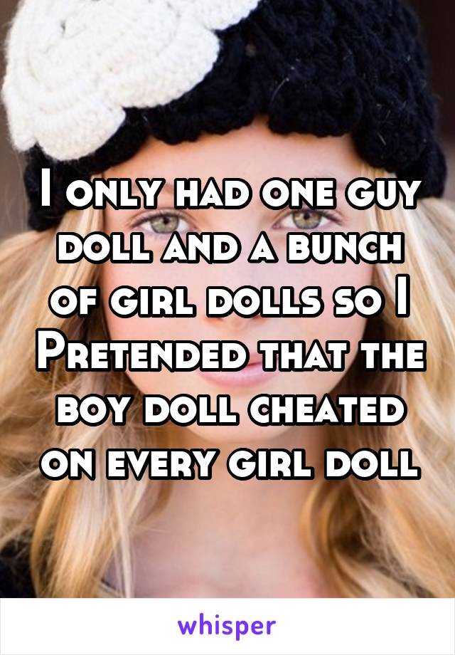 I only had one guy doll and a bunch of girl dolls so I Pretended that the boy doll cheated on every girl doll