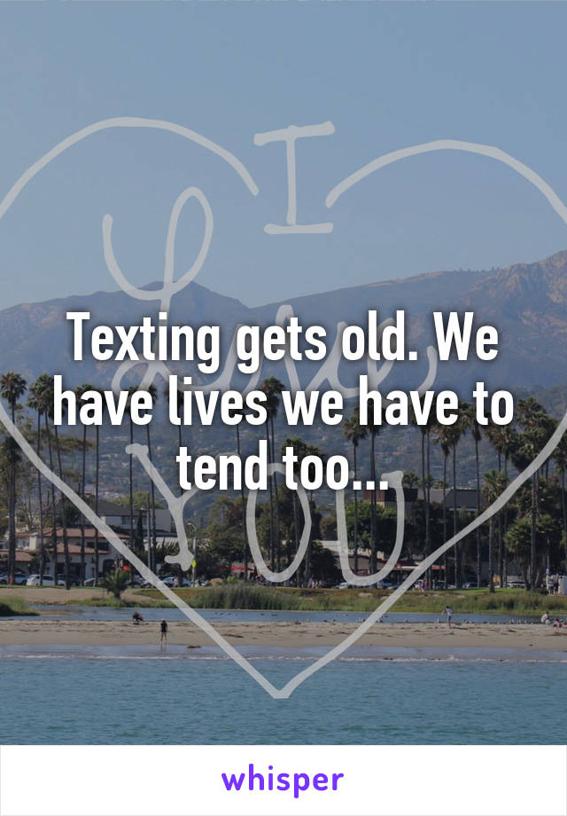 Texting gets old. We have lives we have to tend too...