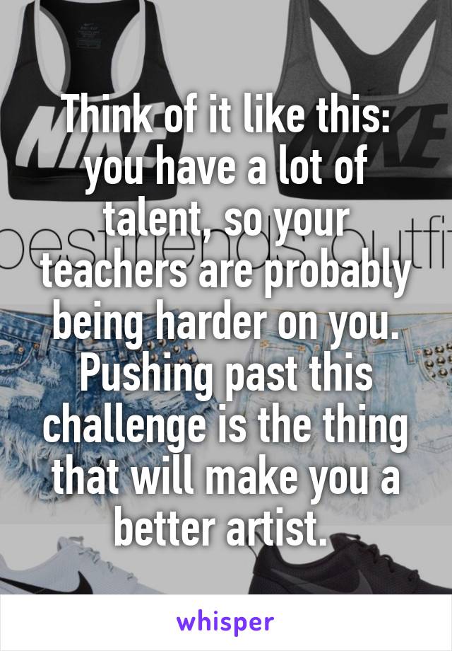 Think of it like this: you have a lot of talent, so your teachers are probably being harder on you. Pushing past this challenge is the thing that will make you a better artist. 