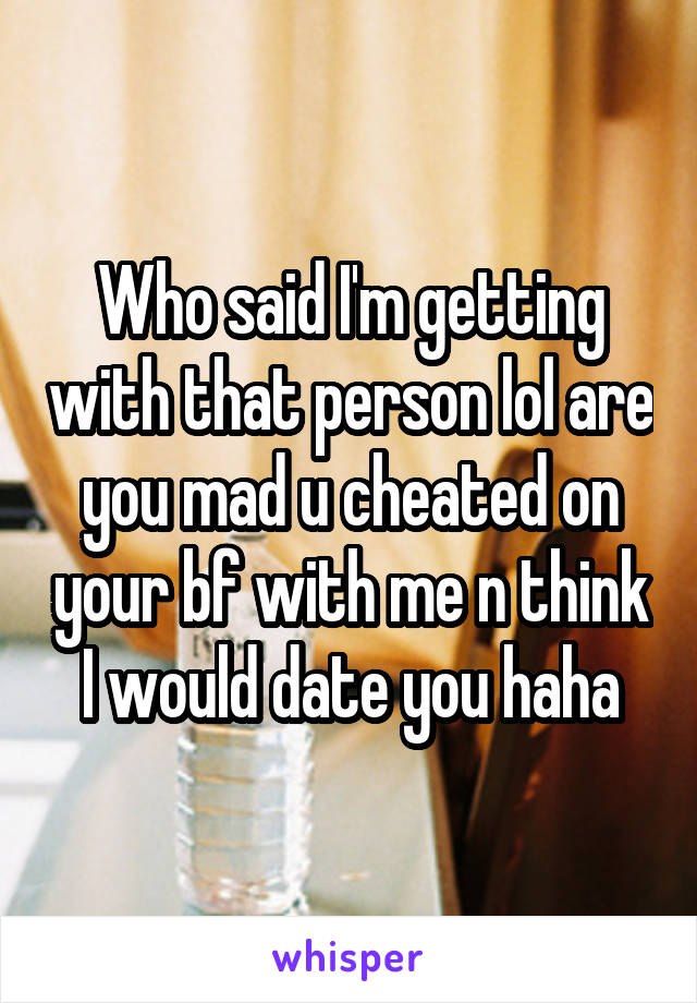 Who said I'm getting with that person lol are you mad u cheated on your bf with me n think I would date you haha