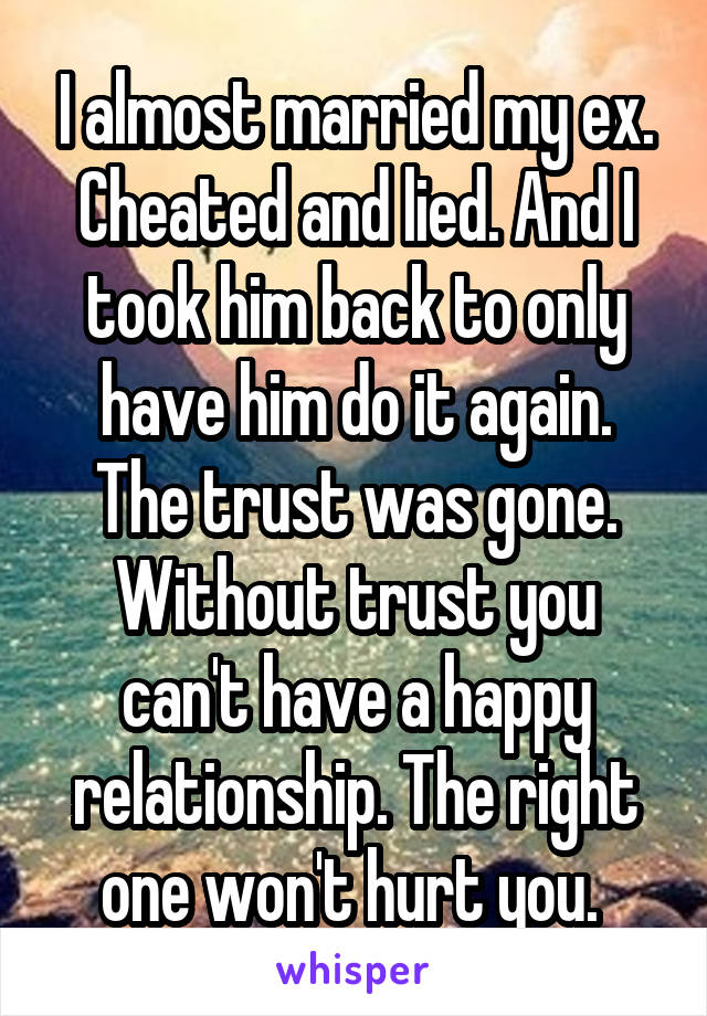 I almost married my ex. Cheated and lied. And I took him back to only have him do it again. The trust was gone. Without trust you can't have a happy relationship. The right one won't hurt you. 