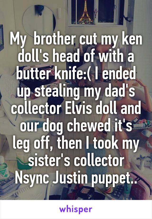 My  brother cut my ken doll's head of with a butter knife:( I ended up stealing my dad's collector Elvis doll and our dog chewed it's leg off, then I took my sister's collector Nsync Justin puppet..