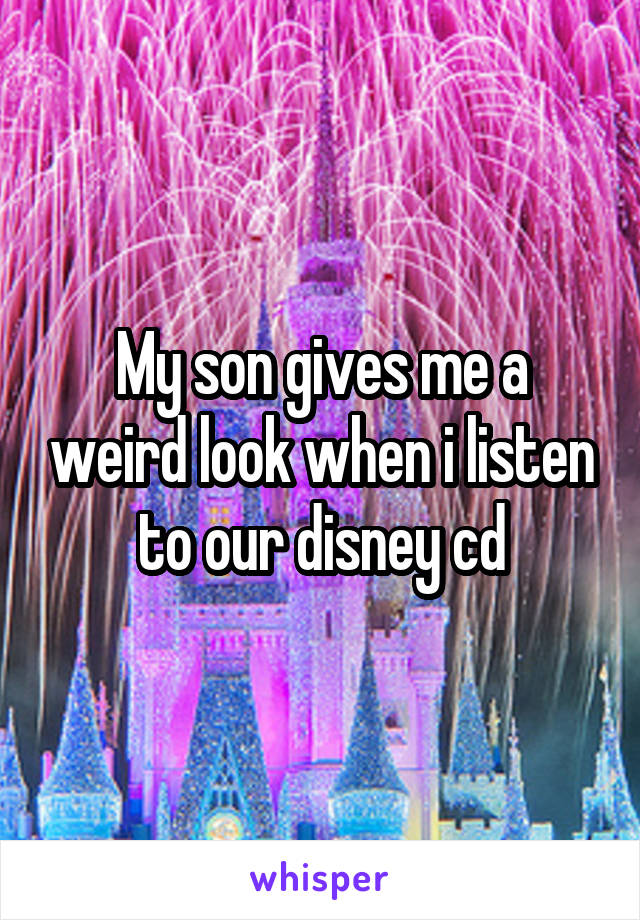 My son gives me a weird look when i listen to our disney cd