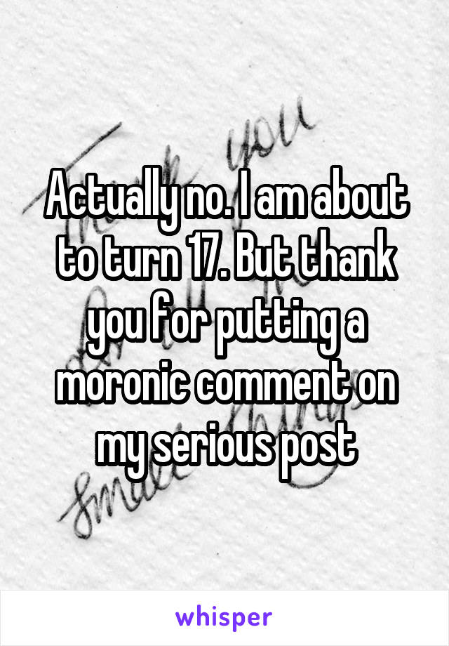 Actually no. I am about to turn 17. But thank you for putting a moronic comment on my serious post