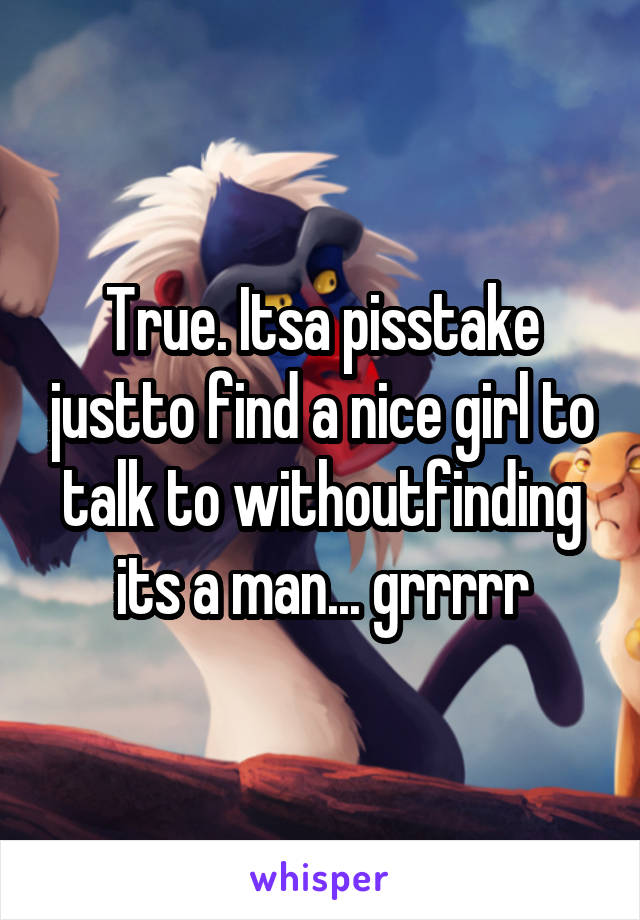 True. Itsa pisstake justto find a nice girl to talk to withoutfinding its a man... grrrrr