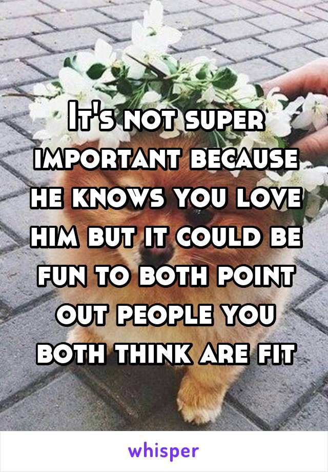 It's not super important because he knows you love him but it could be fun to both point out people you both think are fit