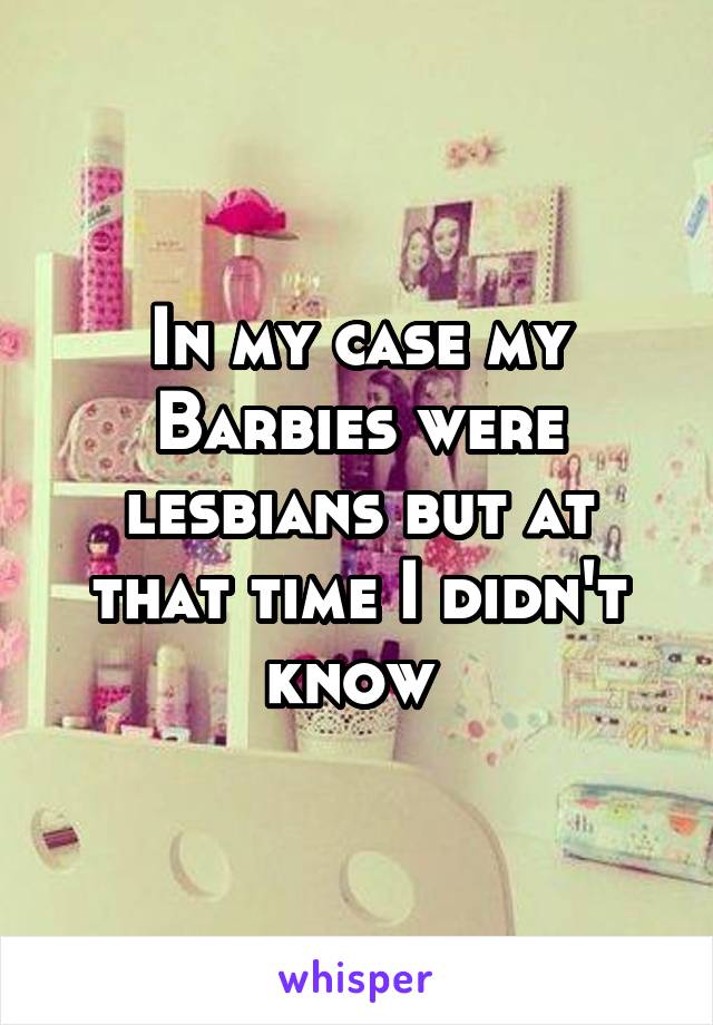 In my case my Barbies were lesbians but at that time I didn't know 