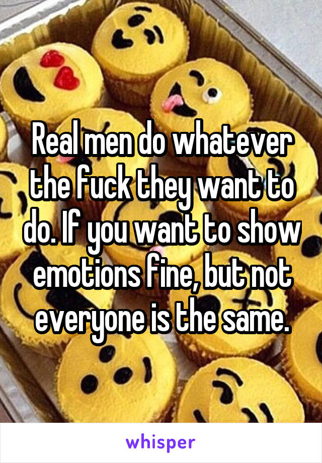 Real men do whatever the fuck they want to do. If you want to show emotions fine, but not everyone is the same.