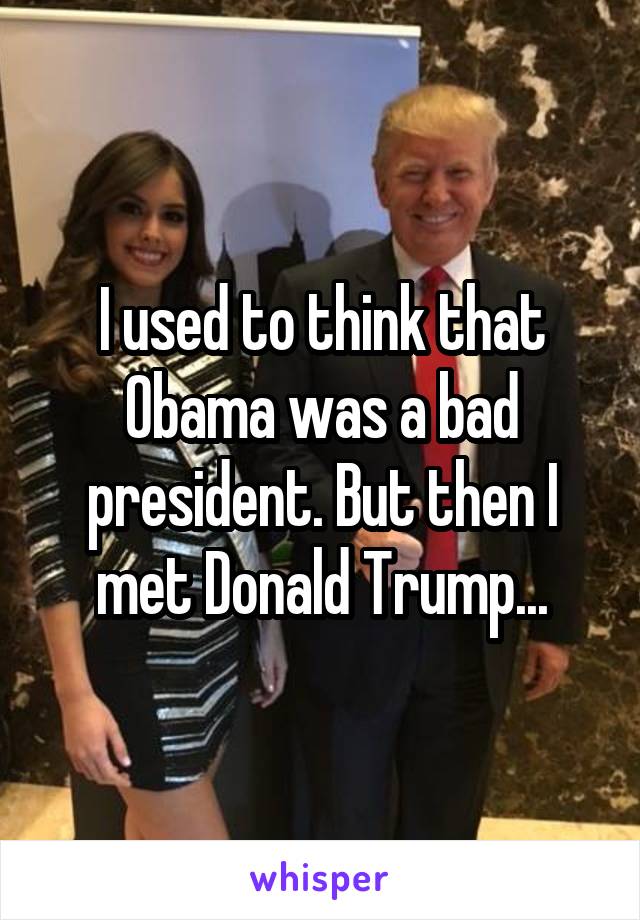 I used to think that Obama was a bad president. But then I met Donald Trump...