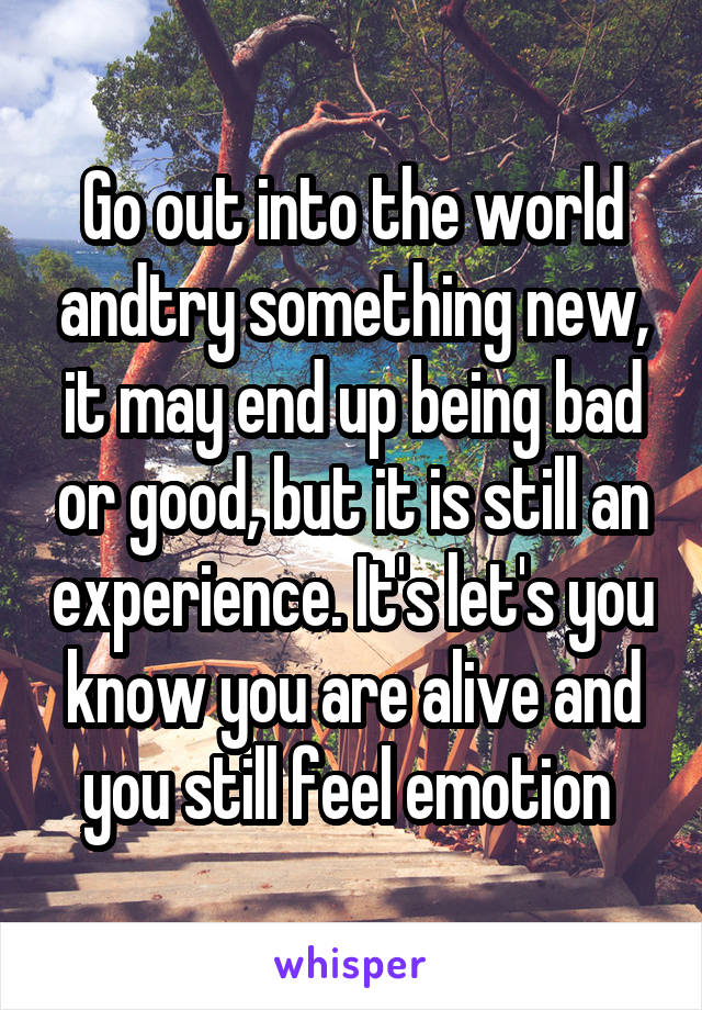 Go out into the world andtry something new, it may end up being bad or good, but it is still an experience. It's let's you know you are alive and you still feel emotion 
