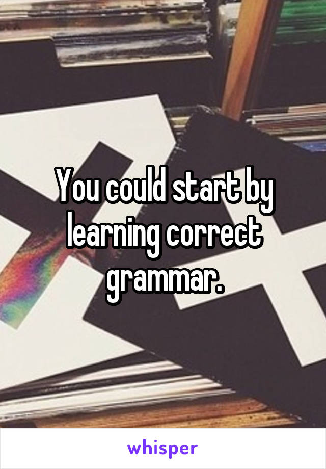 You could start by learning correct grammar.