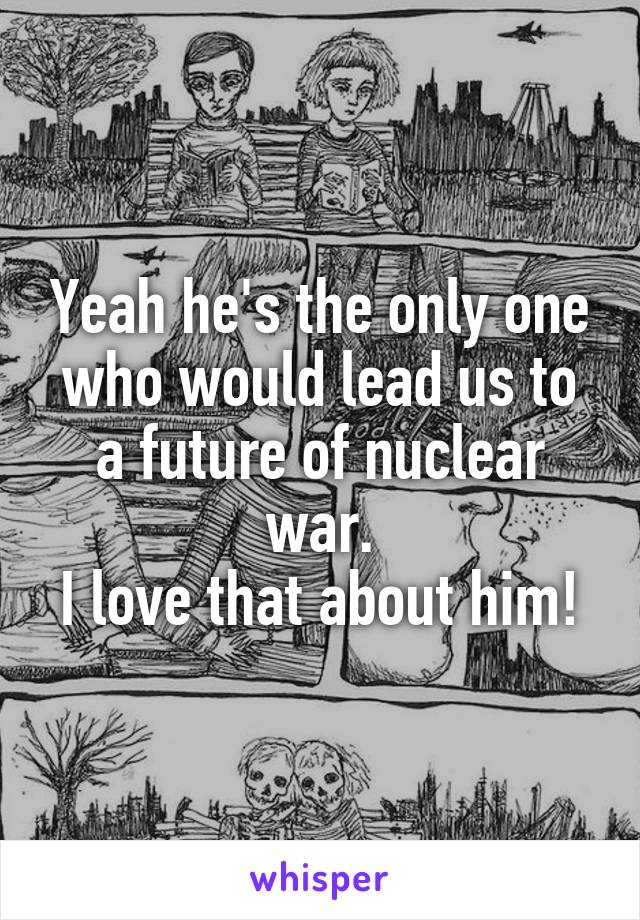 Yeah he's the only one who would lead us to a future of nuclear war.
I love that about him!