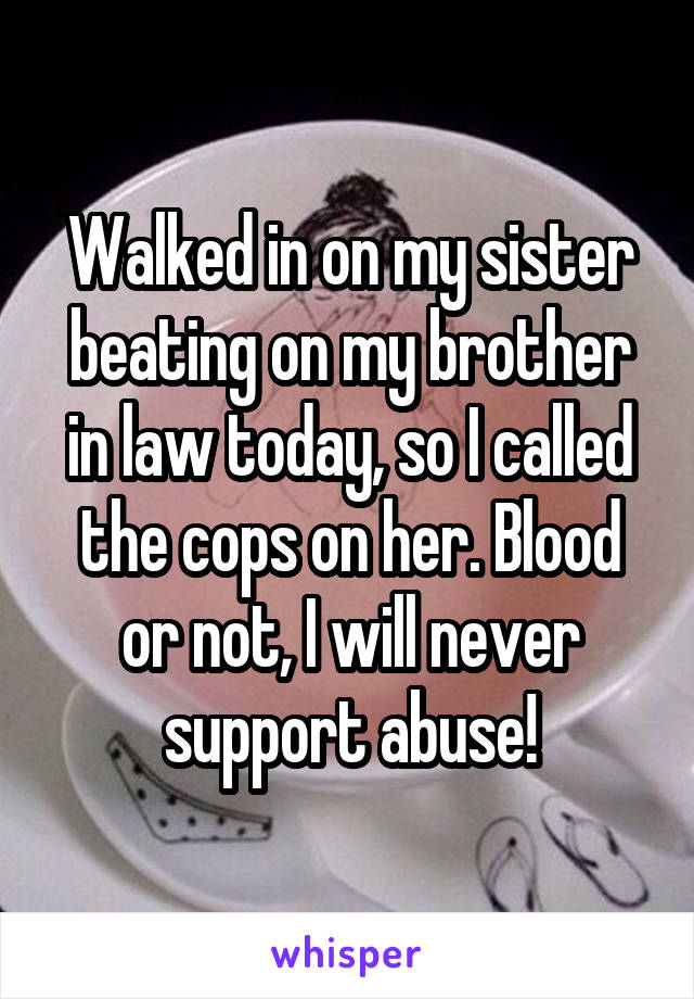 Walked in on my sister beating on my brother in law today, so I called the cops on her. Blood or not, I will never support abuse!