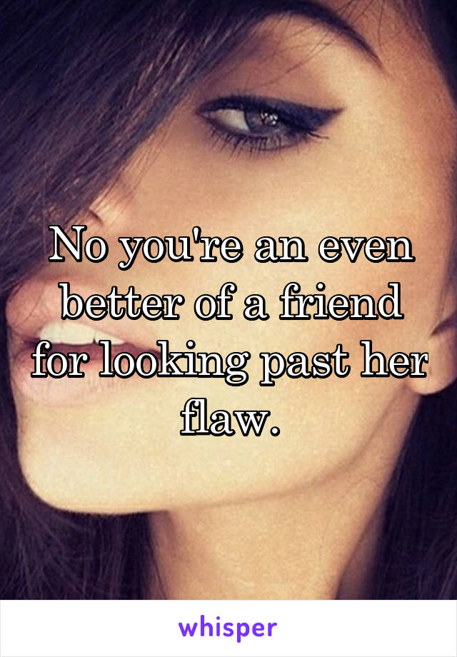 No you're an even better of a friend for looking past her flaw.