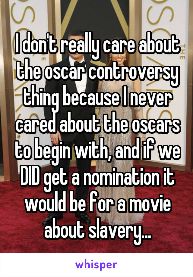 I don't really care about the oscar controversy thing because I never cared about the oscars to begin with, and if we DID get a nomination it would be for a movie about slavery...