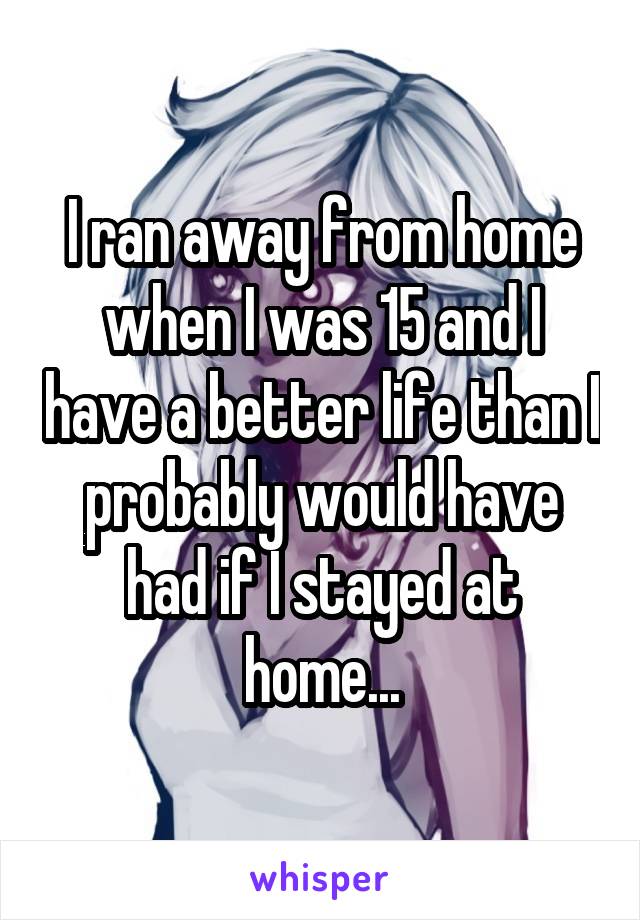 I ran away from home when I was 15 and I have a better life than I probably would have had if I stayed at home...
