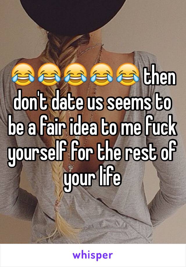 😂😂😂😂😂 then don't date us seems to be a fair idea to me fuck yourself for the rest of your life 