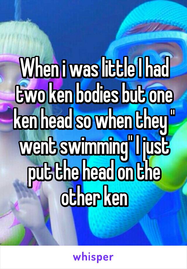 When i was little I had two ken bodies but one ken head so when they " went swimming" I just put the head on the other ken