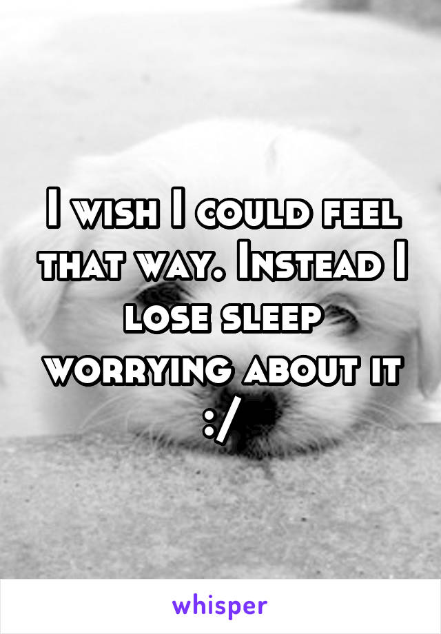 I wish I could feel that way. Instead I lose sleep worrying about it :/