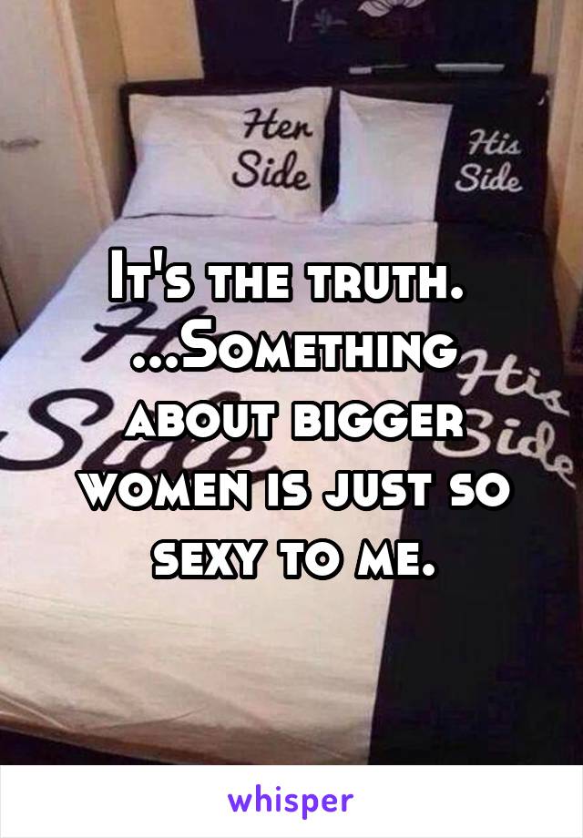 It's the truth. 
...Something about bigger women is just so sexy to me.