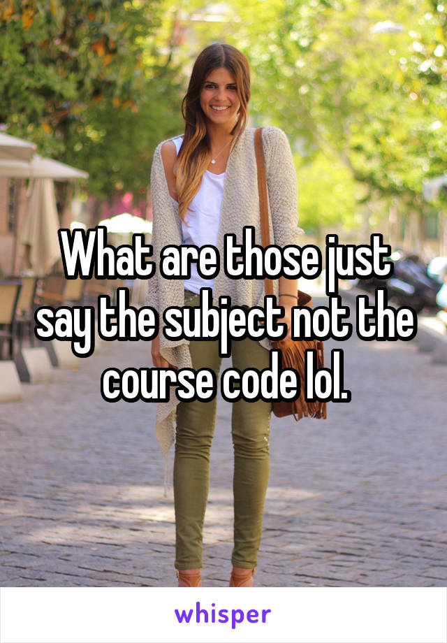 What are those just say the subject not the course code lol.