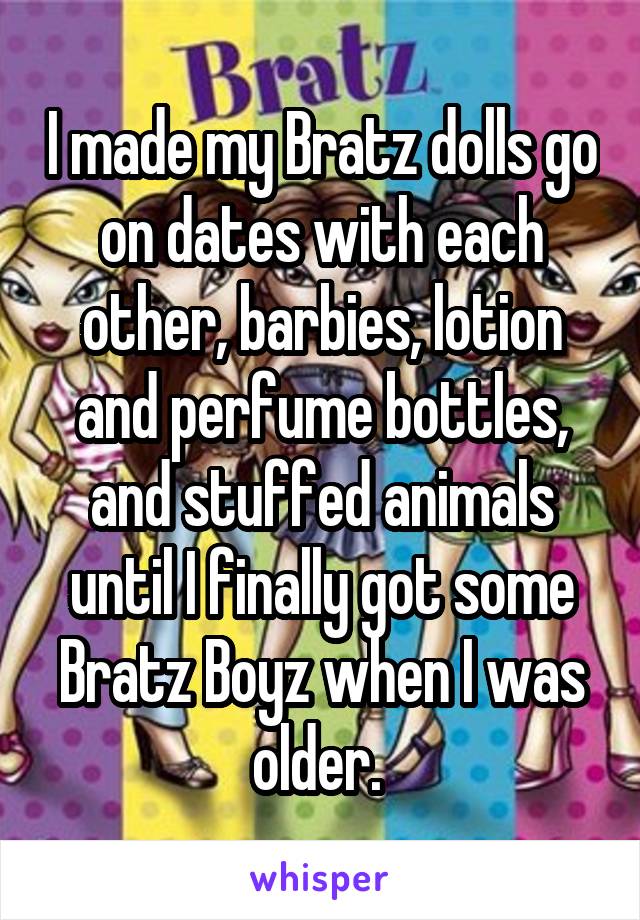 I made my Bratz dolls go on dates with each other, barbies, lotion and perfume bottles, and stuffed animals until I finally got some Bratz Boyz when I was older. 