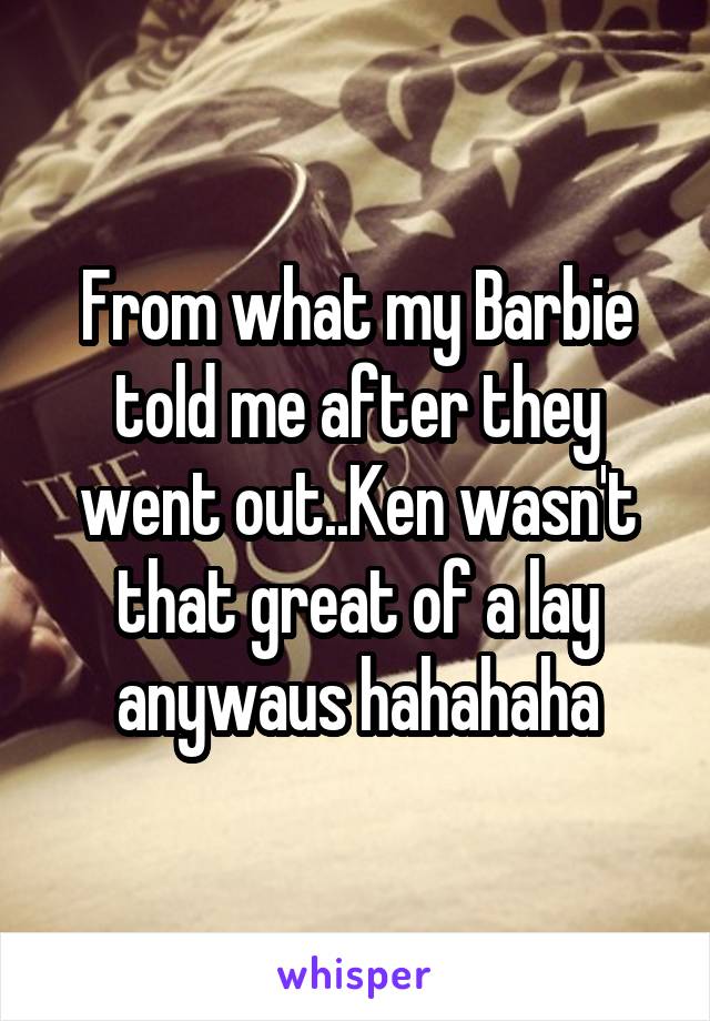 From what my Barbie told me after they went out..Ken wasn't that great of a lay anywaus hahahaha